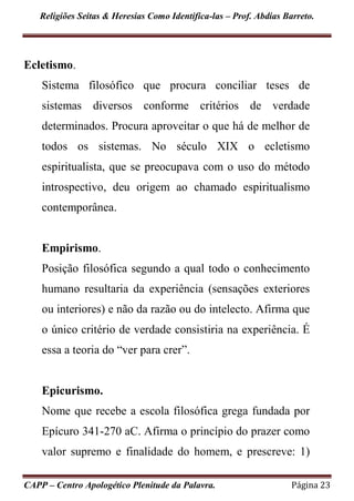 Religiões Seitas & Heresias Como Identifica-las – Prof. Abdias Barreto.
CAPP – Centro Apologético Plenitude da Palavra. Página 23
Ecletismo.
Sistema filosófico que procura conciliar teses de
sistemas diversos conforme critérios de verdade
determinados. Procura aproveitar o que há de melhor de
todos os sistemas. No século XIX o ecletismo
espiritualista, que se preocupava com o uso do método
introspectivo, deu origem ao chamado espiritualismo
contemporânea.
Empirismo.
Posição filosófica segundo a qual todo o conhecimento
humano resultaria da experiência (sensações exteriores
ou interiores) e não da razão ou do intelecto. Afirma que
o único critério de verdade consistiria na experiência. É
essa a teoria do “ver para crer”.
Epicurismo.
Nome que recebe a escola filosófica grega fundada por
Epícuro 341-270 aC. Afirma o princípio do prazer como
valor supremo e finalidade do homem, e prescreve: 1)
 