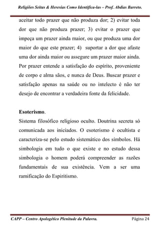Religiões Seitas & Heresias Como Identifica-las – Prof. Abdias Barreto.
CAPP – Centro Apologético Plenitude da Palavra. Página 24
aceitar todo prazer que não produza dor; 2) evitar toda
dor que não produza prazer; 3) evitar o prazer que
impeça um prazer ainda maior, ou que produza uma dor
maior do que este prazer; 4) suportar a dor que afaste
uma dor ainda maior ou assegure um prazer maior ainda.
Por prazer entende a satisfação do espírito, proveniente
de corpo e alma sãos, e nunca de Deus. Buscar prazer e
satisfação apenas na saúde ou no intelecto é não ter
desejo de encontrar a verdadeira fonte da felicidade.
Esoterismo.
Sistema filosófico religioso oculto. Doutrina secreta só
comunicada aos iniciados. O esoterismo é ocultista e
caracteriza-se pelo estudo sistemático dos símbolos. Há
simbologia em tudo o que existe e no estudo dessa
simbologia o homem poderá compreender as razões
fundamentais de sua existência. Vem a ser uma
ramificação do Espiritismo.
 