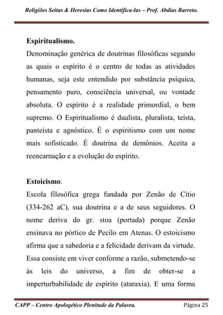 Religiões Seitas & Heresias Como Identifica-las – Prof. Abdias Barreto.
CAPP – Centro Apologético Plenitude da Palavra. Página 25
Espiritualismo.
Denominação genérica de doutrinas filosóficas segundo
as quais o espírito é o centro de todas as atividades
humanas, seja este entendido por substância psíquica,
pensamento puro, consciência universal, ou vontade
absoluta. O espírito é a realidade primordial, o bem
supremo. O Espiritualismo é dualista, pluralista, teísta,
panteísta e agnóstico. É o espiritismo com um nome
mais sofisticado. É doutrina de demônios. Aceita a
reencarnação e a evolução do espírito.
Estoicismo.
Escola filosófica grega fundada por Zenão de Cítio
(334-262 aC), sua doutrina e a de seus seguidores. O
nome deriva do gr. stoa (portada) porque Zenão
ensinava no pórtico de Pecilo em Atenas. O estoicismo
afirma que a sabedoria e a felicidade derivam da virtude.
Essa consiste em viver conforme a razão, submetendo-se
às leis do universo, a fim de obter-se a
imperturbabilidade de espírito (ataraxia). E uma forma
 