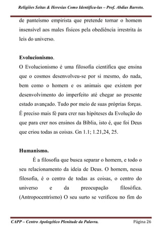 Religiões Seitas & Heresias Como Identifica-las – Prof. Abdias Barreto.
CAPP – Centro Apologético Plenitude da Palavra. Página 26
de panteísmo empirista que pretende tornar o homem
insensível aos males físicos pela obediência irrestrita às
leis do universo.
Evolucionismo.
O Evolucionismo é uma filosofia científica que ensina
que o cosmos desenvolveu-se por si mesmo, do nada,
bem como o homem e os animais que existem por
desenvolvimento do imperfeito até chegar ao presente
estado avançado. Tudo por meio de suas próprias forças.
É preciso mais fé para crer nas hipóteses da Evolução do
que para crer nos ensinos da Bíblia, isto é, que foi Deus
que criou todas as coisas. Gn 1.1; 1.21,24, 25.
Humanismo.
É a filosofia que busca separar o homem, e todo o
seu relacionamento da ideia de Deus. O homem, nessa
filosofia, é o centro de todas as coisas, o centro do
universo e da preocupação filosófica.
(Antropocentrismo) O seu surto se verificou no fim do
 