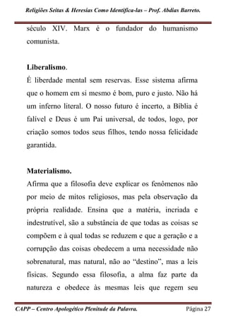 Religiões Seitas & Heresias Como Identifica-las – Prof. Abdias Barreto.
CAPP – Centro Apologético Plenitude da Palavra. Página 27
século XIV. Marx é o fundador do humanismo
comunista.
Liberalismo.
É liberdade mental sem reservas. Esse sistema afirma
que o homem em si mesmo é bom, puro e justo. Não há
um inferno literal. O nosso futuro é incerto, a Bíblia é
falível e Deus é um Pai universal, de todos, logo, por
criação somos todos seus filhos, tendo nossa felicidade
garantida.
Materialismo.
Afirma que a filosofia deve explicar os fenômenos não
por meio de mitos religiosos, mas pela observação da
própria realidade. Ensina que a matéria, incriada e
indestrutível, são a substância de que todas as coisas se
compõem e à qual todas se reduzem e que a geração e a
corrupção das coisas obedecem a uma necessidade não
sobrenatural, mas natural, não ao “destino”, mas a leis
físicas. Segundo essa filosofia, a alma faz parte da
natureza e obedece às mesmas leis que regem seu
 