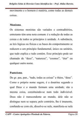 Religiões Seitas & Heresias Como Identifica-las – Prof. Abdias Barreto.
CAPP – Centro Apologético Plenitude da Palavra. Página 28
movimento e o homem é matéria, como todas as demais
coisas.
Monismo.
Os sistemas monistas são variados e contraditórios,
entretanto têm uma nota comum: é a redução de todas as
coisas e de todos os princípios à unidade. A substância,
as leis lógicas ou físicas e as bases do comportamento se
reduzem a um princípio fundamental, único ou unitário,
que tudo explica e tudo contém. Esse princípio pode ser
chamado de “deus”, “natureza”, “cosmos”, “éter” ou
qualquer outro nome.
Panteísmo.
Do gr. pas, pan., “tudo, todas as coisas” e théos, “deus”.
Como o próprio nome sugere, é a doutrina segundo a
qual Deus e o mundo formam uma unidade; são a
mesma coisa, constituindo-se num todo indivisível.
Deus não é transcendente ao mundo, dele não se
distingue nem se separa; pelo contrário, lhe é imanente,
confunde-se com ele, dissolve-se nele, manifesta-se nele
 