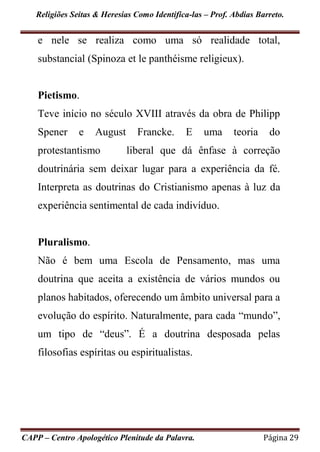 Religiões Seitas & Heresias Como Identifica-las – Prof. Abdias Barreto.
CAPP – Centro Apologético Plenitude da Palavra. Página 29
e nele se realiza como uma só realidade total,
substancial (Spinoza et le panthéisme religieux).
Pietismo.
Teve início no século XVIII através da obra de Philipp
Spener e August Francke. E uma teoria do
protestantismo liberal que dá ênfase à correção
doutrinária sem deixar lugar para a experiência da fé.
Interpreta as doutrinas do Cristianismo apenas à luz da
experiência sentimental de cada indivíduo.
Pluralismo.
Não é bem uma Escola de Pensamento, mas uma
doutrina que aceita a existência de vários mundos ou
planos habitados, oferecendo um âmbito universal para a
evolução do espírito. Naturalmente, para cada “mundo”,
um tipo de “deus”. É a doutrina desposada pelas
filosofias espíritas ou espiritualistas.
 