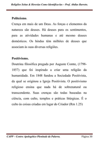 Religiões Seitas & Heresias Como Identifica-las – Prof. Abdias Barreto.
CAPP – Centro Apologético Plenitude da Palavra. Página 30
Politeísmo.
Crença em mais de um Deus. As forças e elementos da
natureza são deuses. Há deuses para os sentimentos,
para as atividades humanas e até mesmo deuses
domésticos. Os hindus têm milhões de deuses que
associam às suas diversas religiões.
Positivismo.
Doutrina filosófica pregada por Auguste Comte, (1798-
1857) que foi inspirado a criar uma religião da
humanidade. Em 1848 fundou a Sociedade Positivista,
da qual se originou a Igreja Positivista. O positivismo
religioso ensina que nada há de sobrenatural ou
transcendente. Suas crenças são todas baseadas na
ciência, com culto, templos e práticas litúrgicas. É o
culto às coisas criadas em lugar do Criador (Rm 1.25)
 