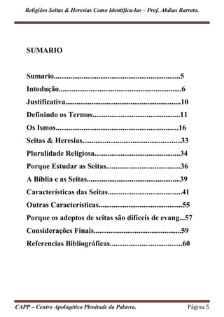 Religiões Seitas & Heresias Como Identifica-las – Prof. Abdias Barreto.
CAPP – Centro Apologético Plenitude da Palavra. Página 5
SUMARIO
Sumario....................................................................5
Intodução..................................................................6
Justificativa..............................................................10
Definindo os Termos...............................................11
Os Ismos..................................................................16
Seitas & Heresias.....................................................33
Pluralidade Religiosa..............................................34
Porque Estudar as Seitas........................................36
A Bíblia e as Seitas..................................................39
Características das Seitas........................................41
Outras Características.............................................55
Porque os adeptos de seitas são difíceis de evang...57
Considerações Finais...............................................59
Referencias Bibliográficas.......................................60
 
