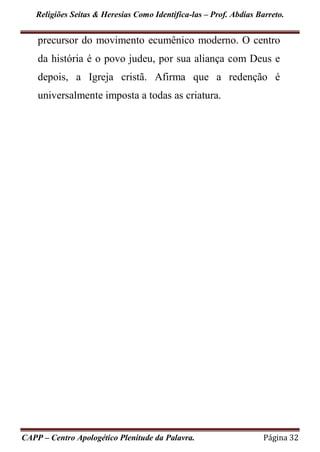 Religiões Seitas & Heresias Como Identifica-las – Prof. Abdias Barreto.
CAPP – Centro Apologético Plenitude da Palavra. Página 32
precursor do movimento ecumênico moderno. O centro
da história é o povo judeu, por sua aliança com Deus e
depois, a Igreja cristã. Afirma que a redenção é
universalmente imposta a todas as criatura.
 