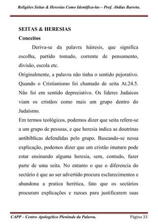 Religiões Seitas & Heresias Como Identifica-las – Prof. Abdias Barreto.
CAPP – Centro Apologético Plenitude da Palavra. Página 33
SEITAS & HERESIAS
Conceitos
Deriva-se da palavra háiresis, que significa
escolha, partido tomado, corrente de pensamento,
divisão, escola etc.
Originalmente, a palavra não tinha o sentido pejorativo.
Quando o Cristianismo foi chamado de seita At.24.5.
Não foi em sentido depreciativo. Os líderes Judaicos
viam os cristãos como mais um grupo dentro do
Judaísmo.
Em termos teológicos, podemos dizer que seita refere-se
a um grupo de pessoas, e que heresia indica as doutrinas
antibíblicas defendidas pelo grupo. Baseando-se nessa
explicação, podemos dizer que um cristão imaturo pode
estar ensinando alguma heresia, sem, contudo, fazer
parte de uma seita. No entanto o que o diferencia do
sectário é que ao ser advertido procura esclarecimentos e
abandona a pratica herética, fato que os sectários
procuram explicações e razoes para justificarem suas
 