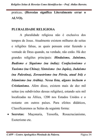 Religiões Seitas & Heresias Como Identifica-las – Prof. Abdias Barreto.
CAPP – Centro Apologético Plenitude da Palavra. Página 34
praticas. (Heresias significa Literalmente errar o
ALVO).
PLURALIDADE RELIGIOSA
A pluralidade religiosa não é exclusiva dos
tempos de Jesus. Atualmente existem milhares de seitas
e religiões falsas, as quais pensam estar fazendo a
vontade de Deus quando, na verdade, não estão. Há dez
grandes religiões principais: Hinduísmo, Jainismo,
Budismo e Siquismo (na índia); Confucionismo e
Taoísmo (na China); Xintoísmo (no Japão), Judaísmo
(na Palestina), Zoroastrismo (na Pérsia, atual Irã) e
Islamismo (na Arábia). Nessa lista, alguns incluem o
Cristianismo. Além disso, existem mais de dez mil
seitas (ou subdivisões dessas religiões), estando seis mil
localizadas na África, 1200 nos Estados Unidos e o
restante em outros países. Para efeitos didáticos,
Classificaremos as Seitas da seguinte forma:
 Secretas: Maçonaria, Teosofia, Rosacrucianismo,
Esoterismo etc.
 