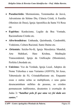 Religiões Seitas & Heresias Como Identifica-las – Prof. Abdias Barreto.
CAPP – Centro Apologético Plenitude da Palavra. Página 35
 Pseudocristãs: Mormonismo, Testemunhas de Jeová,
Adventismo do Sétimo Dia, Ciência Cristã, A Família
(Meninos de Deus), Igreja Apostólica da Santa Vó Rosa
etc
 Espíritas: Kardecismo, Legião da Boa Vontade,
Racionalismo Cristão etc.
 Afro-brasileiras: Umbanda, Quimbanda, Candomblé,
Voduísmo, Cultura Racional, Santo Daime etc.
 .Orientais: Seicho-No-Iê, Igreja Messiânica Mundial,
Arte Mahikari, Hare Krishna, Meditação
Transcendental, Igreja da Unificação (Moonismo),
Perfeita Liberdade etc.
 Unicistas: Voz da Verdade, Igreja Local, Adeptos do
Nome Yehoshua e suas Variantes (ASNYS), Só Jesus,
Tabernáculo da Fé, Cristadelfíanismo etc. Enquanto
essas e outras seitas se multiplicam, e seus guias
desencaminham milhões de pessoas, os cristãos
permanecem indiferentes, desatentos à exortação de
Judas 3: “batalhar pela fé que uma vez foi dada aos
santos.”
 