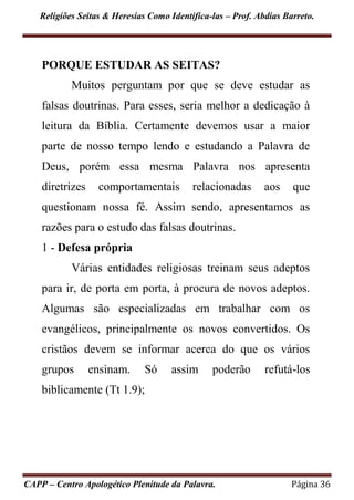 Religiões Seitas & Heresias Como Identifica-las – Prof. Abdias Barreto.
CAPP – Centro Apologético Plenitude da Palavra. Página 36
PORQUE ESTUDAR AS SEITAS?
Muitos perguntam por que se deve estudar as
falsas doutrinas. Para esses, seria melhor a dedicação à
leitura da Bíblia. Certamente devemos usar a maior
parte de nosso tempo lendo e estudando a Palavra de
Deus, porém essa mesma Palavra nos apresenta
diretrizes comportamentais relacionadas aos que
questionam nossa fé. Assim sendo, apresentamos as
razões para o estudo das falsas doutrinas.
1 - Defesa própria
Várias entidades religiosas treinam seus adeptos
para ir, de porta em porta, à procura de novos adeptos.
Algumas são especializadas em trabalhar com os
evangélicos, principalmente os novos convertidos. Os
cristãos devem se informar acerca do que os vários
grupos ensinam. Só assim poderão refutá-los
biblicamente (Tt 1.9);
 