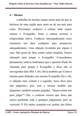 Religiões Seitas & Heresias Como Identifica-las – Prof. Abdias Barreto.
CAPP – Centro Apologético Plenitude da Palavra. Página 38
4 – Missões
o trabalho de missões requer muito mais do que se
deslocar de uma região para outra ou de um país para
outro. Precisamos conhecer a cultura onde vamos
semear o Evangelho. Junto à cultura teremos a
religiosidade nativa. Conhecer antecipadamente esses
elementos nos dará condições para alcançá-los
adequadamente. Uma objeção levantada por alguns é
esta: Não gosto de falar contra outras religiões. Fomos
chamado para pregar o Evangelho. Concordamos
plenamente, todavia lembramos que o apóstolo Paulo foi
chamado para pregar o Evangelho e disse não se
envergonhar dele (Rm 1.16). Disse também que Cristo o
chamou para defender esse mesmo Evangelho (Fp 1.16).
A objeção mais comum é a seguinte: Jesus disse para
não julgarmos, pois com a mesma medida que
julgarmos, também seremos julgados. “Quem somos nós
para julgar"? Ora, o contexto mostra que Jesus não
estava proibindo todo e qualquer julgamento, pois no
versículo 15 Ele alerta: acautelai-vos, porém, dos falsos
 