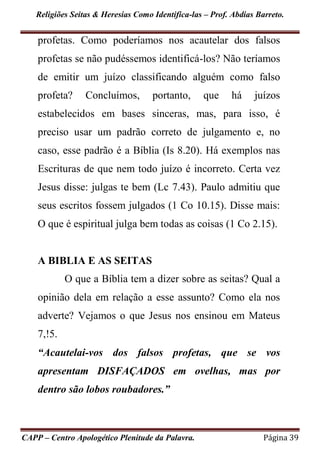 Religiões Seitas & Heresias Como Identifica-las – Prof. Abdias Barreto.
CAPP – Centro Apologético Plenitude da Palavra. Página 39
profetas. Como poderíamos nos acautelar dos falsos
profetas se não pudéssemos identificá-los? Não teríamos
de emitir um juízo classificando alguém como falso
profeta? Concluímos, portanto, que há juízos
estabelecidos em bases sinceras, mas, para isso, é
preciso usar um padrão correto de julgamento e, no
caso, esse padrão é a Bíblia (Is 8.20). Há exemplos nas
Escrituras de que nem todo juízo é incorreto. Certa vez
Jesus disse: julgas te bem (Lc 7.43). Paulo admitiu que
seus escritos fossem julgados (1 Co 10.15). Disse mais:
O que é espiritual julga bem todas as coisas (1 Co 2.15).
A BIBLIA E AS SEITAS
O que a Bíblia tem a dizer sobre as seitas? Qual a
opinião dela em relação a esse assunto? Como ela nos
adverte? Vejamos o que Jesus nos ensinou em Mateus
7,!5.
“Acautelai-vos dos falsos profetas, que se vos
apresentam DISFAÇADOS em ovelhas, mas por
dentro são lobos roubadores.”
 