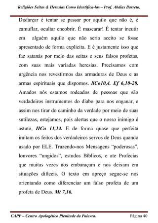 Religiões Seitas & Heresias Como Identifica-las – Prof. Abdias Barreto.
CAPP – Centro Apologético Plenitude da Palavra. Página 40
Disfarçar é tentar se passar por aquilo que não é, é
camuflar, ocultar encobrir. É mascarar! É tentar incutir
em alguém aquilo que não seria aceito se fosse
apresentado de forma explicita. E é justamente isso que
faz satanás por meio das seitas e seus falsos profetas,
com suas mais variadas heresias. Precisamos com
urgência nos revestirmos das armaduras de Deus e as
armas espirituais que dispomos. llCo10,4. Ef 6,10-20.
Amados nós estamos rodeados de pessoas que são
verdadeiros instrumentos do diabo para nos enganar, e
assim nos tirar do caminho da verdade por meio de suas
sutilezas, estejamos, pois alertas que o nosso inimigo é
astuto, IICo 11,14. E de forma quase que perfeita
imitam os feitos dos verdadeiros servos de Deus quando
usado por ELE. Trazendo-nos Mensagens “poderosas”,
louvores “ungidos”, estudos Bíblicos, e ate Profecias
que muitas vezes nos embaraçam e nos deixam em
situações difíceis. O texto em apreço segue-se nos
orientando como diferenciar um falso profeta de um
profeta de Deus. Mt 7,16.
 