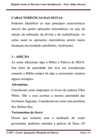 Religiões Seitas & Heresias Como Identifica-las – Prof. Abdias Barreto.
CAPP – Centro Apologético Plenitude da Palavra. Página 41
CARACTERÍSTICAS DAS SEITAS.
Podemos identificar as suas principais características
através das quatro operações matemáticas, ou seja, da
adição, da subtração, da divisão e da multiplicação. As
seitas usam as operações matemáticas porem nunca
alcançam um resultado satisfatório, Analisemos.
1 - ADIÇÃO
As seitas adicionam algo à Bíblia a Palavra de DEUS.
Sua fonte de autoridade não leva em consideração
somente a Bíblia sempre há algo a acrescentar vejamos
alguns exemplos.
Adventistas.
Consideram como inspirados os livros da senhora Ellen
White. Dão a seus escritos a mesma autoridade das
Escrituras Sagradas. Consideram-na como uma profetisa
dos últimos dias.
Testemunhas de Jeová
Dizem que somente com a mediação do corpo
governante, podemos entender a palavra de Deus. (O
 