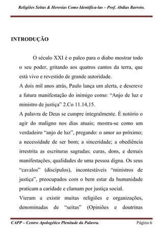 Religiões Seitas & Heresias Como Identifica-las – Prof. Abdias Barreto.
CAPP – Centro Apologético Plenitude da Palavra. Página 6
INTRODUÇÃO
O século XXI é o palco para o diabo mostrar todo
o seu poder, gritando aos quatros cantos da terra, que
está vivo e revestido de grande autoridade.
A dois mil anos atrás, Paulo lança um alerta, e descreve
a futura manifestação do inimigo como: “Anjo de luz e
ministro de justiça” 2.Co 11.14,15.
A palavra de Deus se cumpre integralmente. É notório o
agir do maligno nos dias atuais; mostra-se como um
verdadeiro “anjo de luz”, pregando: o amor ao próximo;
a necessidade de ser bom; a sinceridade; a obediência
irrestrita as escrituras sagradas; curas, dons, e demais
manifestações, qualidades de uma pessoa digna. Os seus
“cavalos” (discípulos), incontestáveis “ministros de
justiça”, preocupados com o bem estar da humanidade
praticam a caridade e clamam por justiça social.
Vieram a existir muitas religiões e organizações,
denominadas de “seitas” (Opiniões e doutrinas
 