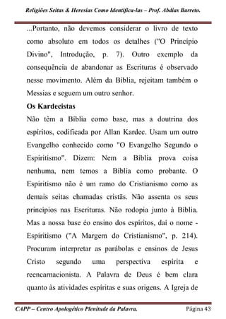 Religiões Seitas & Heresias Como Identifica-las – Prof. Abdias Barreto.
CAPP – Centro Apologético Plenitude da Palavra. Página 43
...Portanto, não devemos considerar o livro de texto
como absoluto em todos os detalhes ("O Princípio
Divino", Introdução, p. 7). Outro exemplo da
consequência de abandonar as Escrituras é observado
nesse movimento. Além da Bíblia, rejeitam também o
Messias e seguem um outro senhor.
Os Kardecistas
Não têm a Bíblia como base, mas a doutrina dos
espíritos, codificada por Allan Kardec. Usam um outro
Evangelho conhecido como "O Evangelho Segundo o
Espiritismo". Dizem: Nem a Bíblia prova coisa
nenhuma, nem temos a Bíblia como probante. O
Espiritismo não é um ramo do Cristianismo como as
demais seitas chamadas cristãs. Não assenta os seus
princípios nas Escrituras. Não rodopia junto à Bíblia.
Mas a nossa base éo ensino dos espíritos, daí o nome -
Espiritismo ("A Margem do Cristianismo", p. 214).
Procuram interpretar as parábolas e ensinos de Jesus
Cristo segundo uma perspectiva espírita e
reencarnacionista. A Palavra de Deus é bem clara
quanto às atividades espíritas e suas origens. A Igreja de
 