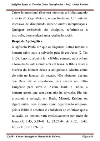 Religiões Seitas & Heresias Como Identifica-las – Prof. Abdias Barreto.
CAPP – Centro Apologético Plenitude da Palavra. Página 44
Cristo Internacional (Boston) interpreta a Bíblia segundo
a visão de Kipp Mckean, o seu fundador. Um sistema
intensivo de discipulado impede outras interpretações.
Qualquer resistência do discípulo, referindo-se à
instrução, desencadeará uma retaliação social.
Resposta Apologética.
O apóstolo Paulo diz que as Sagradas Letras tornam o
homem sábio para a salvação pela fé em Jesus (2 Tm
3.15); logo, se alguém ler a Bíblia, somente nela achará
a fórmula da vida eterna: crer em Jesus. A Bíblia relata a
história do homem desde a antiguidade. Mostra como
ele caiu no lamaçal do pecado. Não obstante, declara
que Deus não o abandonou, mas enviou seu Filho
Unigênito para salvá-lo. Assim, lendo a Bíblia, o
homem saberá que sem Jesus não há salvação. Ele não
procurará a salvação em Buda, Maomé, Krishna ou
algum outro, nem mesmo numa organização religiosa;
pois a Bíblia é absoluta e verdadeira ao enfatizar que a
salvação do homem vem exclusivamente por meio de
Jesus (Jo 1.45; 5.39-46; Lc 24.27,44; At 4.12; 10.43;
16.30-31; Rm 10.9-10).
 