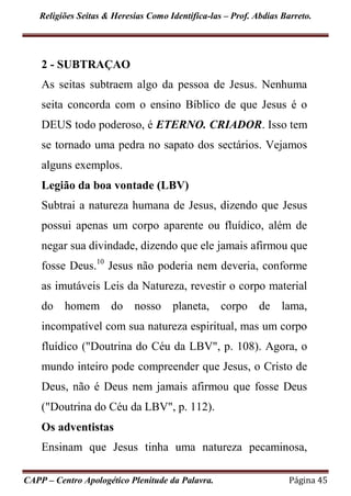 Religiões Seitas & Heresias Como Identifica-las – Prof. Abdias Barreto.
CAPP – Centro Apologético Plenitude da Palavra. Página 45
2 - SUBTRAÇAO
As seitas subtraem algo da pessoa de Jesus. Nenhuma
seita concorda com o ensino Bíblico de que Jesus é o
DEUS todo poderoso, é ETERNO. CRIADOR. Isso tem
se tornado uma pedra no sapato dos sectários. Vejamos
alguns exemplos.
Legião da boa vontade (LBV)
Subtrai a natureza humana de Jesus, dizendo que Jesus
possui apenas um corpo aparente ou fluídico, além de
negar sua divindade, dizendo que ele jamais afirmou que
fosse Deus.10
Jesus não poderia nem deveria, conforme
as imutáveis Leis da Natureza, revestir o corpo material
do homem do nosso planeta, corpo de lama,
incompatível com sua natureza espiritual, mas um corpo
fluídico ("Doutrina do Céu da LBV", p. 108). Agora, o
mundo inteiro pode compreender que Jesus, o Cristo de
Deus, não é Deus nem jamais afirmou que fosse Deus
("Doutrina do Céu da LBV", p. 112).
Os adventistas
Ensinam que Jesus tinha uma natureza pecaminosa,
 