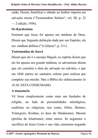Religiões Seitas & Heresias Como Identifica-las – Prof. Abdias Barreto.
CAPP – Centro Apologético Plenitude da Palavra. Página 46
caída. Dizem, Santificar o sábado ao Senhor importa em
salvação eterna ("Testemunhos Seletos", vol. III, p. 22
— 2 edição, 1956).
Os Kardecistas
Ensinam que Jesus foi apenas um médium de Deus.
Dizem que Segundo definição dada por um Espírito, ele
era médium deDeus ("A Gênese", p. 311).
Testemunhas de Jeová
Dizem que ele é o arcanjo Miguel, os espírita dizem que
ele foi apenas um grande médium, os adventistas dizem
que ele concluiu a obra da salvação no calvário, e que
em 1844 entrou no santuário celeste para realizar por
completo sua missão. Mas a Bíblia diz enfaticamente Jo
19.30. ESTÁ CONSUMADO.
A maçonaria
Vê Jesus simplesmente como mais um fundador de
religião, ao lado de personalidades mitológicas,
ocultistas ou religiosas, tais como, Orfeu, Hermes,
Trimegisto, Krishna, (o deus do Hinduísmo), Maomé
(profeta do Islamismo), entre outros. Se negarmos o
sacrifício de Jesus Cristo e sua vida, estaremos negando
 