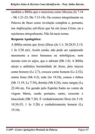 Religiões Seitas & Heresias Como Identifica-las – Prof. Abdias Barreto.
CAPP – Centro Apologético Plenitude da Palavra. Página 47
também a Bíblia que o menciona como Messias (Is 7.14
- Mt 1.21-23; Dn 7.13-14). Ou cremos integralmente na
Palavra de Deus como revelação completa e, portanto,
nas implicações salvíficas que há em Jesus Cristo, ou a
rejeitamos integralmente. Não há meio termo.
Resposta Apologética:
A Bíblia ensina que Jesus éDeus (Jo 1.1; 20.28;Tt 2.13;
1 Jo 5.20 etc). Assim sendo, não pode ser equiparado
meramente a seres humanos ou mitológicos, nem
mesmo com os anjos, que o adoram (Hb 1.6). A Bíblia
atesta a autêntica humanidade de Jesus, pois nasceu
como homem (Lc 2.7), cresceu como homem (Lc 2.52),
sentiu fome (Mt 4.2), sede (Jo 19.28), comeu e bebeu
(Mt 11.19; Lc 7.34), dormiu (Mt 8.24), suou sangue (Lc
22.44) etc. Foi gerado pelo Espírito Santo no ventre da
virgem Maria, sendo portanto, santo, inocente e
imaculado (Hb 7.26). É verdadeiramente Deus (Jo 5.18;
10.39-33; 1 Jo 5.20) e verdadeiramente homem (Lc
19.10).
 