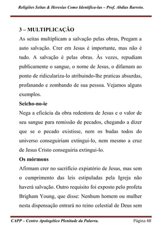 Religiões Seitas & Heresias Como Identifica-las – Prof. Abdias Barreto.
CAPP – Centro Apologético Plenitude da Palavra. Página 48
3 – MULTIPLICAÇÃO
As seitas multiplicam a salvação pelas obras, Pregam a
auto salvação. Crer em Jesus é importante, mas não é
tudo. A salvação é pelas obras. Às vezes, repudiam
publicamente o sangue, o nome de Jesus, o difamam ao
ponto de ridiculariza-lo atribuindo-lhe praticas absurdas,
profanando e zombando de sua pessoa. Vejamos alguns
exemplos.
Seicho-no-ie
Nega a eficácia da obra redentora de Jesus e o valor de
seu sangue para remissão de pecados, chegando a dizer
que se o pecado existisse, nem os budas todos do
universo conseguiriam extingui-lo, nem mesmo a cruz
de Jesus Cristo conseguiria extingui-lo.
Os mórmons
Afirmam crer no sacrifício expiatório de Jesus, mas sem
o cumprimento das leis estipuladas pela Igreja não
haverá salvação. Outro requisito foi exposto pelo profeta
Brigham Young, que disse: Nenhum homem ou mulher
nesta dispensação entrará no reino celestial de Deus sem
 