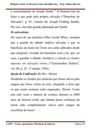 Religiões Seitas & Heresias Como Identifica-las – Prof. Abdias Barreto.
CAPP – Centro Apologético Plenitude da Palavra. Página 49
o consentimento de Joseph Smith.12
O Homem tem de
fazer o que pode pela própria salvação ("Doutrinas de
Salvação", p. 91, volume III, Joseph Fielding Smith).
Por isso, eles têm grande admiração por Smith.
Os adventistas,
Por meio de sua profetisa Ellen Gould White, ensinam
que a guarda do sábado implica salvação e que os
benefícios da morte de Cristo nos serão aplicados desde
que estejamos vivendo em harmonia com a lei, que, no
caso, é guardar o sábado. Santificar o sábado ao Senhor
importa em salvação eterna ("Testemunhos Seletos",
vol. III, p. 22 - 2' edição, 1956).
Igreja da Unificação (do Rev. Moon)
Desdenha os cristãos por acharem que foram salvos pelo
sangue que Jesus verteu na cruz, chegando a dizer que
os que assim ensinam estão enganados. Dizem: Como
tem sido vasto o número de cristãos, durante os 2000
anos de história cristã, que tinham plena confiança de
terem sido completamente salvos pelo sangue da
crucifixão de Jesus!
 