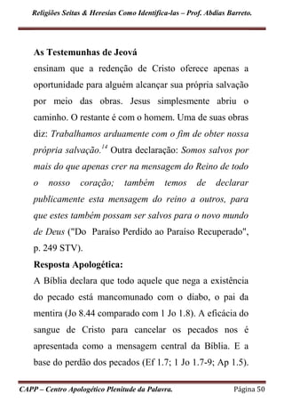 Religiões Seitas & Heresias Como Identifica-las – Prof. Abdias Barreto.
CAPP – Centro Apologético Plenitude da Palavra. Página 50
As Testemunhas de Jeová
ensinam que a redenção de Cristo oferece apenas a
oportunidade para alguém alcançar sua própria salvação
por meio das obras. Jesus simplesmente abriu o
caminho. O restante é com o homem. Uma de suas obras
diz: Trabalhamos arduamente com o fim de obter nossa
própria salvação.14
Outra declaração: Somos salvos por
mais do que apenas crer na mensagem do Reino de todo
o nosso coração; também temos de declarar
publicamente esta mensagem do reino a outros, para
que estes também possam ser salvos para o novo mundo
de Deus ("Do Paraíso Perdido ao Paraíso Recuperado",
p. 249 STV).
Resposta Apologética:
A Bíblia declara que todo aquele que nega a existência
do pecado está mancomunado com o diabo, o pai da
mentira (Jo 8.44 comparado com 1 Jo 1.8). A eficácia do
sangue de Cristo para cancelar os pecados nos é
apresentada como a mensagem central da Bíblia. E a
base do perdão dos pecados (Ef 1.7; 1 Jo 1.7-9; Ap 1.5).
 