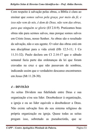 Religiões Seitas & Heresias Como Identifica-las – Prof. Abdias Barreto.
CAPP – Centro Apologético Plenitude da Palavra. Página 51
Com respeito à salvação pelas obras, a Bíblia é clara ao
ensinar que somos salvos pela graça, por meio da fé, e
isso não vem de nós, é dom de Deus, não vem das obras,
para que ninguém se glorie (Ef 2.8-9). Praticamos boas
obras não para sermos salvos, mas porque somos salvos
em Cristo Jesus, nosso Senhor. As obras são o resultado
da salvação, não o seu agente. O valor das obras está em
nos disciplinar para a vida cristã (Hb 12.5-11; 1 Co
11.31-32). Paulo declara em Cl 2.14-17 que o sábado
semanal fazia parte das ordenanças da lei que foram
cravadas na cruz e que não passavam de sombras,
indicando assim que o verdadeiro descanso encontramos
em Jesus (Mt 11.28-30).
4 – DIVISÂO
As seitas Dividem sua fidelidade entre Deus e sua
organização e/ou seu líder. Desobedecer à organização,
a igreja e ou ao líder equivale a desobedecer a Deus.
Não existe salvação fora do seu sistema religioso da
própria organização ou igreja. Quase todas as seitas
pregam isso, sobretudo as pseudocristãs, que se
 