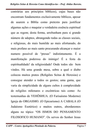 Religiões Seitas & Heresias Como Identifica-las – Prof. Abdias Barreto.
CAPP – Centro Apologético Plenitude da Palavra. Página 7
contrárias aos princípios bíblicos), cujas bases não
encontram fundamentos exclusivamente bíblicos, apesar
de usarem a Bíblia como pretexto para justificar
algumas ações e maquiar a verdadeira essência espiritual
que as regem; desta forma, arrebanham para si grande
número de adeptos, abrangendo todas as classes sociais,
e religiosas, do mais humilde ao mais afortunado, do
mais profano ao mais santo procurando alcançar o maior
numero possível de “presas” indistintamente. É a
manifestação poderosa do inimigo! É a festa da
espiritualidade! da religiosidade! Onde todos são bem
vindos. Há uma grande mesa, sobre a qual o diabo
colocou muitos pratos (Religiões Seitas & Heresias) e
consegue atender a todos os gostos; uma gama, que
varia da simplicidade de alguns cultos à complexidade
de religiões milenares e excêntricas tais como: As
testemunhas de YEHÔSHUA. (O Farisaísmo Moderno)
Igreja do ORGASMO. (O Epicurismo) A CABALA (O
Judaísmo Esotérico) e muitos outros, abordaremos
alguns no tópico “OS ISMOS DO PENSAMENTO
FILOSOFICO HUMANO”. Os servos do Senhor Jesus
 