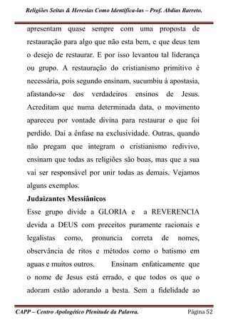 Religiões Seitas & Heresias Como Identifica-las – Prof. Abdias Barreto.
CAPP – Centro Apologético Plenitude da Palavra. Página 52
apresentam quase sempre com uma proposta de
restauração para algo que não esta bem, e que deus tem
o desejo de restaurar. E por isso levantou tal liderança
ou grupo. A restauração do cristianismo primitivo é
necessária, pois segundo ensinam, sucumbiu à apostasia,
afastando-se dos verdadeiros ensinos de Jesus.
Acreditam que numa determinada data, o movimento
apareceu por vontade divina para restaurar o que foi
perdido. Daí a ênfase na exclusividade. Outras, quando
não pregam que integram o cristianismo redivivo,
ensinam que todas as religiões são boas, mas que a sua
vai ser responsável por unir todas as demais. Vejamos
alguns exemplos.
Judaizantes Messiânicos
Esse grupo divide a GLORIA e a REVERENCIA
devida a DEUS com preceitos puramente racionais e
legalistas como, pronuncia correta de nomes,
observância de ritos e métodos como o batismo em
aguas e muitos outros. Ensinam enfaticamente que
o nome de Jesus está errado, e que todos os que o
adoram estão adorando a besta. Sem a fidelidade ao
 