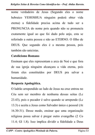 Religiões Seitas & Heresias Como Identifica-las – Prof. Abdias Barreto.
CAPP – Centro Apologético Plenitude da Palavra. Página 53
nome verdadeiro de Jesus (Segundo eles o nome
hebraico YEHOSHUA ninguém poderá obter vida
eterna) a fidelidade precisa acima de tudo ser a
PRONUNCIA do nome pois quando não se pronuncia
exatamente igual ao que foi dado pelo anjo, esta se
referindo a outra pessoa e não ao ETERNO. O filho de
DEUS. Que segundo eles é a mesma pessoa, pois
também são unicistas.
Catolicismo Romano
Ensinam que eles representam a arca de Noé e que fora
de sua igreja ninguém alcançara a vida eterna, pois
foram eles constituídos por DEUS pra salvar a
humanidade.
Resposta Apologética.
O ladrão arrependido ao lado de Jesus na cruz entrou no
Céu sem ser membro de nenhuma dessas seitas (Lc
23.43), pois o pecador é salvo quando se arrepende (Lc
13.3) e aceita a Jesus como Salvador único e pessoal (At
16.30-31). Desse modo, ensinar que uma organização
religiosa possa salvar é pregar outro evangelho (2 Co
11.4; Gl 1.8). Isso implica dividir a fidelidade a Deus
 