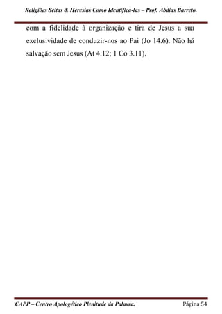 Religiões Seitas & Heresias Como Identifica-las – Prof. Abdias Barreto.
CAPP – Centro Apologético Plenitude da Palavra. Página 54
com a fidelidade à organização e tira de Jesus a sua
exclusividade de conduzir-nos ao Pai (Jo 14.6). Não há
salvação sem Jesus (At 4.12; 1 Co 3.11).
 