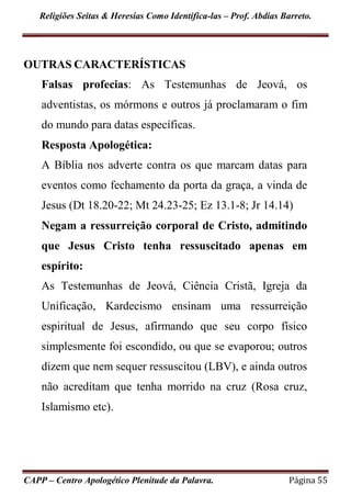 Religiões Seitas & Heresias Como Identifica-las – Prof. Abdias Barreto.
CAPP – Centro Apologético Plenitude da Palavra. Página 55
OUTRAS CARACTERÍSTICAS
Falsas profecias: As Testemunhas de Jeová, os
adventistas, os mórmons e outros já proclamaram o fim
do mundo para datas específicas.
Resposta Apologética:
A Bíblia nos adverte contra os que marcam datas para
eventos como fechamento da porta da graça, a vinda de
Jesus (Dt 18.20-22; Mt 24.23-25; Ez 13.1-8; Jr 14.14)
Negam a ressurreição corporal de Cristo, admitindo
que Jesus Cristo tenha ressuscitado apenas em
espírito:
As Testemunhas de Jeová, Ciência Cristã, Igreja da
Unificação, Kardecismo ensinam uma ressurreição
espiritual de Jesus, afirmando que seu corpo físico
simplesmente foi escondido, ou que se evaporou; outros
dizem que nem sequer ressuscitou (LBV), e ainda outros
não acreditam que tenha morrido na cruz (Rosa cruz,
Islamismo etc).
 