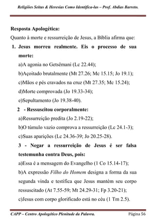Religiões Seitas & Heresias Como Identifica-las – Prof. Abdias Barreto.
CAPP – Centro Apologético Plenitude da Palavra. Página 56
Resposta Apologética:
Quanto à morte e ressurreição de Jesus, a Bíblia afirma que:
1. Jesus morreu realmente. Eis o processo de sua
morte:
a)A agonia no Getsêmani (Lc 22.44);
b)Açoitado brutalmente (Mt 27.26; Mc 15.15; Jo 19.1);
c)Mãos e pés cravados na cruz (Mt 27.35; Mc 15.24);
d)Morte comprovada (Jo 19.33-34);
e)Sepultamento (Jo 19.38-40).
2 - Ressuscitou corporalmente:
a)Ressurreição predita (Jo 2.19-22);
b)O túmulo vazio comprova a ressurreição (Lc 24.1-3);
c)Suas aparições (Lc 24.36-39; Jo 20.25-28).
3 - Negar a ressurreição de Jesus é ser falsa
testemunha contra Deus, pois:
a)Essa é a mensagem do Evangelho (1 Co 15.14-17);
b)A expressão Filho do Homem designa a forma da sua
segunda vinda e testifica que Jesus mantém seu corpo
ressuscitado (At 7.55-59; Mt 24.29-31; Fp 3.20-21);
c)Jesus com corpo glorificado está no céu (1 Tm 2.5).
 