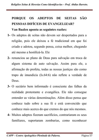 Religiões Seitas & Heresias Como Identifica-las – Prof. Abdias Barreto.
CAPP – Centro Apologético Plenitude da Palavra. Página 57
PORQUE OS ADEPTOS DE SEITAS SÃO
PESSOAS DIFÍCEIS DE EVANGELIZAR?
Van Baalen aponta as seguintes razões:
1- Os adeptos de seitas não devem ser despertados para a
religião, pois ele deixou a fé tradicional em que foi
criado e adotou, segundo pensa, coisa melhor, chegando
até mesmo a hostilizá-la. Ele
2- renunciou ao plano de Deus para salvação em troca de
algum sistema de auto salvação. Assim para ele, a
afirmação do profeta, todas as nossas justiças são como
trapo de imundícia (Is.64:6) não reflete a verdade de
Deus.
3- O sectário bem informado é consciente das falhas da
realidade protestante e evangélica. Ele não consegue
entender as várias denominações. Além disso pensa que
conhece tudo sobre a sua fé e está convencido que
conhece mais acerca do que cremos do que nós mesmos.
4- Muitos adeptos fizeram sacrifícios, contrariaram os seus
familiares, suportaram zombarias, como reconhecer
 