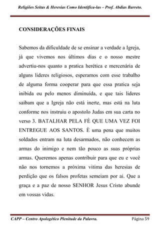 Religiões Seitas & Heresias Como Identifica-las – Prof. Abdias Barreto.
CAPP – Centro Apologético Plenitude da Palavra. Página 59
CONSIDERAÇÕES FINAIS
Sabemos da dificuldade de se ensinar a verdade a Igreja,
já que vivemos nos últimos dias e o nosso mestre
advertiu-nos quanto a pratica herética e mercenária de
alguns lideres religiosos, esperamos com esse trabalho
de alguma forma cooperar para que essa pratica seja
inibida ou pelo menos diminuída, e que tais lideres
saibam que a Igreja não está inerte, mas está na luta
conforme nos instruiu o apostolo Judas em sua carta no
verso 3. BATALHAR PELA FÈ QUE UMA VEZ FOI
ENTREGUE AOS SANTOS. È uma pena que muitos
soldados entram na luta desarmados, não conhecem as
armas do inimigo e nem tão pouco as suas próprias
armas. Queremos apenas contribuir para que eu e você
não nos tornemos a próxima vitima das heresias de
perdição que os falsos profetas semeiam por ai. Que a
graça e a paz de nosso SENHOR Jesus Cristo abunde
em vossas vidas.
 