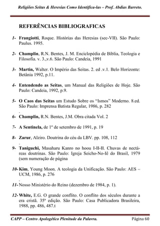 Religiões Seitas & Heresias Como Identifica-las – Prof. Abdias Barreto.
CAPP – Centro Apologético Plenitude da Palavra. Página 60
REFERÊNCIAS BIBLIOGRAFICAS
1- Frangiotti, Roque. Histórias das Heresias (sec-VII). São Paulo:
Paulus. 1995.
2- Champlin, R.N. Bentes, J. M. Enciclopédia de Bíblia, Teologia e
Filosofia. v. 3.,v.6. São Paulo: Candeia, 1991
3- Martin, Walter. O Império das Seitas. 2. ed .v.1. Belo Horizonte:
Betânia 1992, p.11.
4- Entendendo as Seitas, um Manual das Religiões de Hoje. São
Paulo: Candeia, 1992, p.9.
5- O Caos das Seitas um Estudo Sobre os “Ismos” Moderno. 8.ed.
São Paulo: Imprensa Batista Regular, 1986, p. 282
.
6- Champlin, R.N. Bentes, J.M. Obra citada Vol. 2
7- A Sentinela, de 1º de setembro de 1991, p. 19
8- Zarur, Alziro. Doutrina do céu da LBV. pp. 108, 112
.
9- Taniguchi, Masaharu Kanro no hoou I-II-II. Chuvas de nectá-
reas doutrinas. São Paulo: Igreja Seicho-No-Iê do Brasil, 1979
(sem numeração de página
10- Kim, Young Moon. A teologia da Unificação. São Paulo: AES –
UCM, 1986, p. 276
.
11- Nosso Ministério do Reino (dezembro de 1984, p. 1).
12- White, E.G. O grande conflito. O conflito dos séculos durante a
era cristã. 35ª edição. São Paulo: Casa Publicadora Brasileira,
1988, pp. 486, 487.t
 