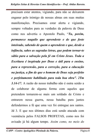 Religiões Seitas & Heresias Como Identifica-las – Prof. Abdias Barreto.
CAPP – Centro Apologético Plenitude da Palavra. Página 8
precisam estar atentos, vigiando, para não se deixarem
enganar pelo inimigo de nossas almas em suas muitas
manifestações. Precisamos estar alerta e vigiando,
sempre voltados para as verdades da palavra de Deus
como nos advertiu o Apostolo Paulo, “Tu, porém,
permanece naquilo que aprendeste e de que foste
inteirado, sabendo de quem o aprendeste e que, desde a
infância, sabes as sagradas letras, que podem tornar-te
sábio para a salvação pela fé em Cristo Jesus. Toda a
Escritura é inspirada por Deus e útil para o ensino,
para a repreensão, para a correção, para a educação
na justiça, a fim de que o homem de Deus seja perfeito
e perfeitamente habilitado para toda boa obra”. 2Tm
3.14-17. A razão do nosso trabalho não é outra senão a
de colaborar de alguma forma com aqueles que
pretendem tornarem-se mais um soldado de Cristo e
entrarem nessa guerra, nessa batalha para juntos
defendermos a fé que uma vez foi entregue aos santos.
Jd 3. E que nos últimos dias está sendo atacada com
veemência pelos FALSOS PROFETAS, como nos foi
avisado já há algum tempo. Assim como, no meio do
 