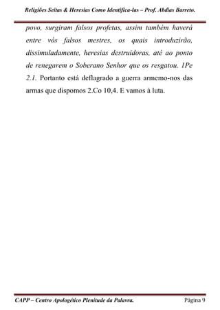 Religiões Seitas & Heresias Como Identifica-las – Prof. Abdias Barreto.
CAPP – Centro Apologético Plenitude da Palavra. Página 9
povo, surgiram falsos profetas, assim também haverá
entre vós falsos mestres, os quais introduzirão,
dissimuladamente, heresias destruidoras, até ao ponto
de renegarem o Soberano Senhor que os resgatou. 1Pe
2.1. Portanto está deflagrado a guerra armemo-nos das
armas que dispomos 2.Co 10,4. E vamos à luta.
 