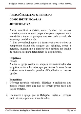 Religiões Seitas & Heresias Como Identifica-las – Prof. Abdias Barreto.
CAPP – Centro Apologético Plenitude da Palavra. Página 10
RELIGIÕES SEITAS & HERESIAS
COMO IDENTIFICA-LAS
JUSTIFICATIVA
Antes, santificai a Cristo, como Senhor, em vossos
corações; e estai sempre preparados para responder com
mansidão e temor a qualquer que vos pedir a razão da
esperança que há em vós.
A falta de conhecimento, e a forma como os cristãos se
comportam diante dos ataques das religiões, seitas e
heresias, levaram-me a elaborar este trabalho no intuito
de municia-los para defenderem-se dos mesmos.
Objetivos
Geral:
Alertar a igreja contra os ataques indiscriminados das
religiões, seitas e heresias, que por meios de seus falsos
ensinos vem trazendo grandes dificuldades as nossas
Igrejas.
Especifico:
1- Oferecer recursos culturais, didáticos e teológicos aos
nossos irmãos para que não se tornem presa fácil dos
falsos profetas.
2- Esclarecer a igreja que as Religiões Seitas e Heresias
estão ativas, e procurar identifica-las.
 