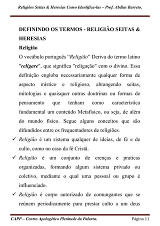 Religiões Seitas & Heresias Como Identifica-las – Prof. Abdias Barreto.
CAPP – Centro Apologético Plenitude da Palavra. Página 11
DEFININDO OS TERMOS - RELIGIÃO SEITAS &
HERESIAS
Religião
O vocábulo português “Religião” Deriva do termo latino
"religare", que significa "religação" com o divino. Essa
definição engloba necessariamente qualquer forma de
aspecto místico e religioso, abrangendo seitas,
mitologias e quaisquer outras doutrinas ou formas de
pensamento que tenham como característica
fundamental um conteúdo Metafísico, ou seja, de além
do mundo físico. Segue alguns conceitos que são
difundidos entre os frequentadores de religiões.
 Religião é um sistema qualquer de ideias, de fé e de
culto, como no caso da fé Cristã.
 Religião é um conjunto de crenças e praticas
organizadas, formando algum sistema privado ou
coletivo, mediante o qual uma pessoal ou grupo é
influenciado.
 Religião é corpo autorizado de comungantes que se
reúnem periodicamente para prestar culto a um deus
 