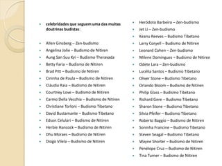 celebridades que seguem uma das muitas
doutrinas budistas:



Heródoto Barbeiro – Zen-budismo



Jet Li – Zen-budismo





Keanu Reeves – Budismo Tibetano



Allen Ginsberg – Zen-budismo



Larry Coryell – Budismo de Nitiren



Angelina Jolie – Budismo de Nitiren



Leonard Cohen – Zen-budismo



Aung San Suu Kyi – Budismo Theravada



Milene Domingues – Budismo de Nitiren



Betty Faria – Budismo de Nitiren



Odete Lara – Zen-budismo



Brad Pitt – Budismo de Nitiren



Lucélia Santos – Budismo Tibetano



Cininha de Paula – Budismo de Nitiren



Oliver Stone – Budismo Tibetano



Cláudia Raia – Budismo de Nitiren



Orlando Bloom – Budismo de Nitiren



Courtney Love – Budismo de Nitiren



Philip Glass – Budismo Tibetano



Carmo Della Vecchia – Budismo de Nitiren



Richard Gere – Budismo Tibetano



Christiane Torloni – Budismo Tibetano



Sharon Stone – Budismo Tibetano



David Bustamante – Budismo Tibetano



Silvia Pfeifer – Budismo Tibetano



Edson Celulari – Budismo de Nitiren



Roberto Baggio – Budismo de Nitiren



Herbie Hancock – Budismo de Nitiren



Soninha Francine – Budismo Tibetano



Dhu Moraes – Budismo de Nitiren



Steven Seagal – Budismo Tibetano



Diogo Vilela – Budismo de Nitiren



Wayne Shorter – Budismo de Nitiren



Penélope Cruz – Budismo de Nitiren



Tina Turner – Budismo de Nitiren

 