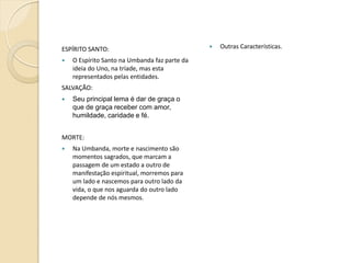 ESPÍRITO SANTO:


O Espírito Santo na Umbanda faz parte da
ideia do Uno, na tríade, mas esta
representados pelas entidades.

SALVAÇÃO:


Seu principal lema é dar de graça o
que de graça receber com amor,
humildade, caridade e fé.

MORTE:


Na Umbanda, morte e nascimento são
momentos sagrados, que marcam a
passagem de um estado a outro de
manifestação espiritual, morremos para
um lado e nascemos para outro lado da
vida, o que nos aguarda do outro lado
depende de nós mesmos.



Outras Características.

 
