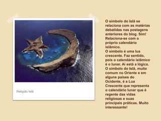 Religião Islã

O símbolo do Islã se
relaciona com as matérias
debatidas nas postagens
anteriores do blog. Sim!
Relaciona-se com o
próprio calendário
islâmico.
O símbolo é uma lua
crescente. Faz sentido,
pois o calendário islâmico
é o lunar. Ai está a lógica.
O símbolo do Islã, muito
comum no Oriente e em
alguns países do
Ocidente, é a Lua
Crescente que representa
o calendário lunar que é
regente das vidas
religiosas e suas
principais práticas. Muito
interessante!

 