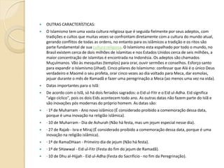 

OUTRAS CARACTERÍSTICAS:



O Islamismo tem uma vasta cultura religiosa que é seguida fielmente por seus adeptos, com
tradições e cultos que muitas vezes se confrontam diretamente com a cultura do mundo atual,
gerando conflitos de todas as ordens, no entanto para os islâmicos a tradição e os ritos são
parte fundamental de sua cultura religiosa. O Islamismo esta espalhado por todo o mundo, no
Brasil existem cerca de dois milhões de islamitas e nos Estados Unidos cerca de seis milhões, a
maior concentração de islamitas é encontrada na Indonésia. Os adeptos são chamados
Muçulmanos. Vão às mesquitas (templos) para orar, ouvir sermões e conselhos. Esforço santo
para expandir o Islamismo (Jihad). Cinco pilares do Islamismo: confessar que Alá é o único Deus
verdadeiro e Maomé o seu profeta, orar cinco vezes ao dia voltado para Meca, dar esmolas,
jejuar durante o mês de Ramadã e fazer uma peregrinação a Meca (ao menos uma vez na vida).



Datas importantes para o Islã:



De acordo com o Islã, só há dois feriados sagrados: o Eid ul-Fitr e o Eid ul-Adha. Eid significa
"algo cíclico", pois os dois Eids acontecem todo ano. As outras datas não fazem parte do Islã e
são inovações pós modernas do próprio homem. As datas são:



· 1º de Muharram - Ano novo islâmico (É considerado proibido a comemoração dessa data,
porque é uma inovação na religião islâmica).



· 10 de Muharram - Dia de Ashurah (Não há festa, mas um jejum especial nesse dia).



· 27 de Rajab - Isra e Miraj (É considerado proibido a comemoração dessa data, porque é uma
inovação na religião islâmica).



· 1º de RamaDHaan - Primeiro dia de jejum (Não há festa).



· 1º de SHawwal - Eid ul-Fitr (Festa do fim do jejum de Ramadã).



· 10 de Dhu al-Hijjah - Eid ul-Adha (Festa do Sacrifício - no fim da Peregrinação).

 