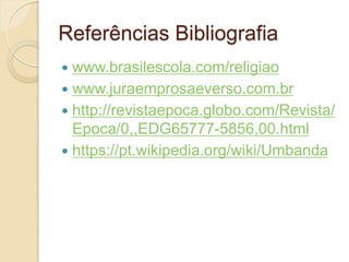 Referências Bibliografia
www.brasilescola.com/religiao
 www.juraemprosaeverso.com.br
 http://revistaepoca.globo.com/Revista/
Epoca/0,,EDG65777-5856,00.html
 https://pt.wikipedia.org/wiki/Umbanda


 