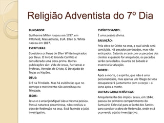 Religião Adventista do 7º Dia
FUNDADOR:

ESPÍRITO SANTO:

Guilherme Miller nasceu em 1787, em
Pittsfield, Massachutss, EUA. Ellen G. White
nasceu em 1827.

É uma pessoa divina.

ESCRITURAS:
Considera os livros de Ellen White inspirados
por Deus. O livro O Grande Conflito é
considerado uma obra-prima. Outras
publicações são: Vida de Jesus, Patriarcas e
Profetas, Veredas de Cristo, O Desejado de
Todas as Nações.
DEUS:
Crê na Trindade. Mas há evidências que no
começo o movimento não acreditava na
Trindade.
JESUS:

Jesus e o arcanjo Miguel são a mesma pessoa.
Possui natureza pecaminosa, não concluiu a
obra de Redenção na cruz. Está fazendo o juízo
investigativo.

SALVAÇÃO:
Pela obra de Cristo na cruz, a qual ainda será
concluída. Há pecados perdoados, mas não
extirpados. Satanás arcará com os pecados dos
crentes e quando for aniquilado, os pecados
serão cancelados. Guarda do Sábado é
essencial à salvação.
MORTE:
Após a morte, o espírito, que não é uma
personalidade, mas apenas um fôlego de vida
desaparecerá juntamente com o corpo – o
sono após a morte.
OUTRAS CARACTERÍSTICAS:
Aniquilamento dos ímpios. Jesus, em 1844,
passou do primeiro compartimento do
Santuário Celestial para o Santo dos Santos
para concluir a obra de Redenção, onde está
ocorrendo o juízo investigativo.

 