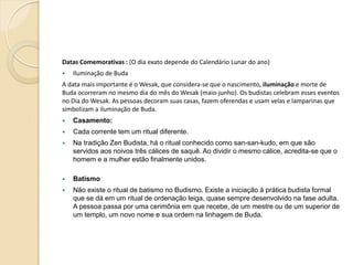 Datas Comemorativas : (O dia exato depende do Calendário Lunar do ano)


Iluminação de Buda

A data mais importante é o Wesak, que considera-se que o nascimento, iluminação e morte de
Buda ocorreram no mesmo dia do mês do Wesak (maio-junho). Os budistas celebram esses eventos
no Dia do Wesak. As pessoas decoram suas casas, fazem oferendas e usam velas e lamparinas que
simbolizam a iluminação de Buda.


Casamento:



Cada corrente tem um ritual diferente.



Na tradição Zen Budista, há o ritual conhecido como san-san-kudo, em que são
servidos aos noivos três cálices de saquê. Ao dividir o mesmo cálice, acredita-se que o
homem e a mulher estão finalmente unidos.



Batismo



Não existe o ritual de batismo no Budismo. Existe a iniciação à prática budista formal
que se dá em um ritual de ordenação leiga, quase sempre desenvolvido na fase adulta.
A pessoa passa por uma cerimônia em que recebe, de um mestre ou de um superior de
um templo, um novo nome e sua ordem na linhagem de Buda.

 
