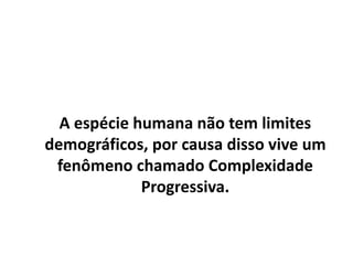 A espécie humana não tem limites
demográficos, por causa disso vive um
fenômeno chamado Complexidade
Progressiva.
 