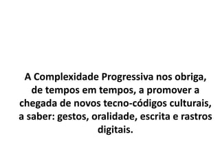A Complexidade Progressiva nos obriga,
de tempos em tempos, a promover a
chegada de novos tecno-códigos culturais,
a saber: gestos, oralidade, escrita e rastros
digitais.
 